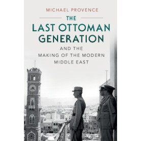 The Last Ottoman Generation and the Making of the Modern Middle East,Michael Provence,Cambridge University Press,9780521747516,